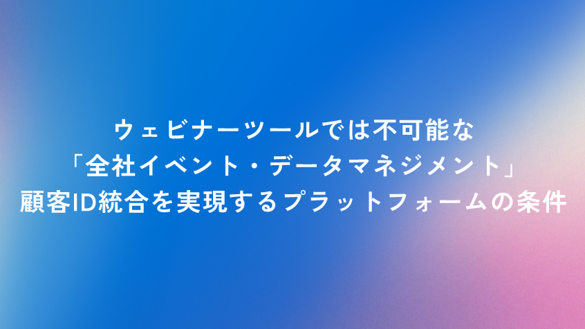 ウェビナーツールでは不可能な「全社イベント・データマネジメント」。顧客ID統合を実現するプラットフォームの条件