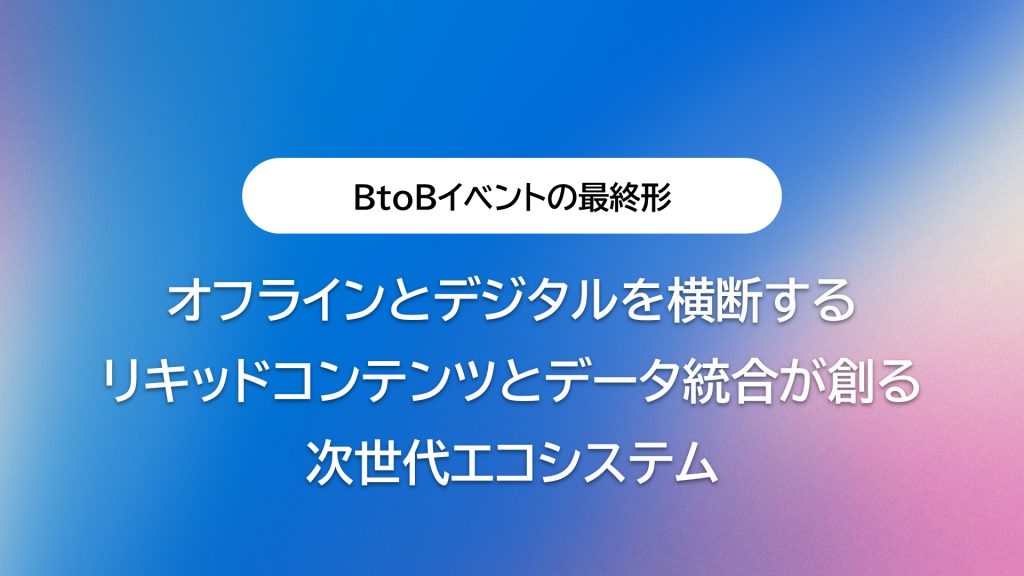 オフラインとデジタルを横断するBtoBイベントの最終形:リキッドコンテンツとデータ統合が創る次世代エコシステム
