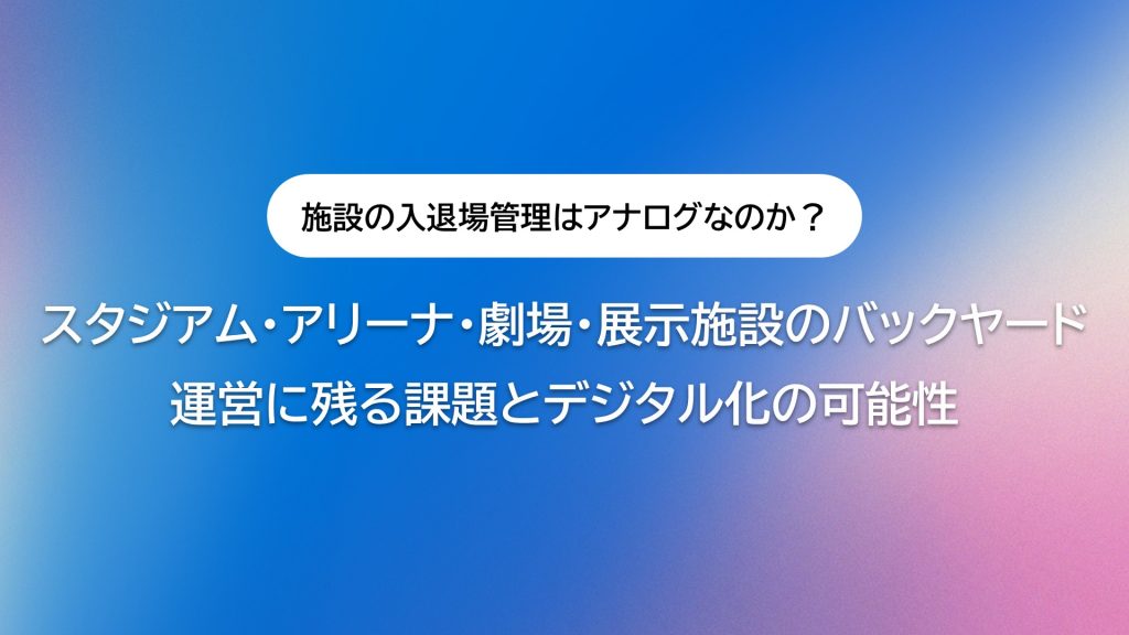なぜ施設の入退場管理は未だにアナログなのか？スタジアム・アリーナ・劇場・展示施設のバックヤード運営に残る課題とデジタル化の可能性