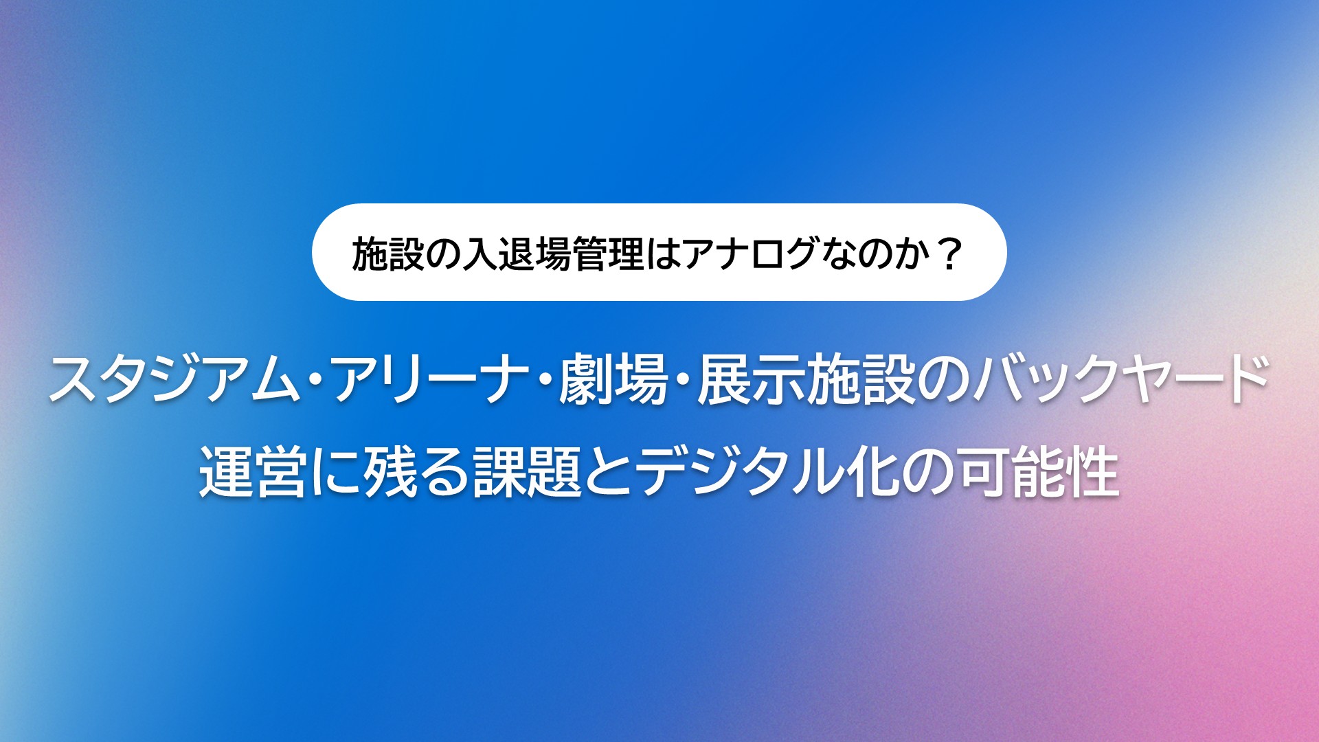 なぜ施設の入退場管理は未だにアナログなのか？スタジアム・アリーナ・劇場・展示施設のバックヤード運営に残る課題とデジタル化の可能性